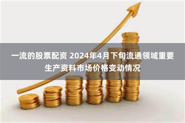 一流的股票配资 2024年4月下旬流通领域重要生产资料市场价格变动情况