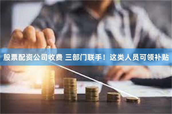 股票配资公司收费 三部门联手！这类人员可领补贴