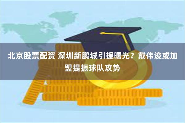 北京股票配资 深圳新鹏城引援曙光？戴伟浚或加盟提振球队攻势