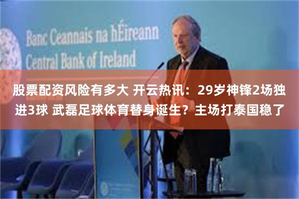 股票配资风险有多大 开云热讯：29岁神锋2场独进3球 武磊足球体育替身诞生？主场打泰国稳了