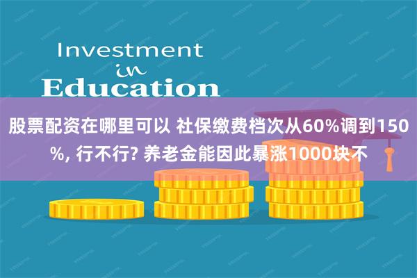 股票配资在哪里可以 社保缴费档次从60%调到150%, 行不行? 养老金能因此暴涨1000块不