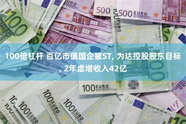 100倍杠杆 百亿市值国企被ST, 为达控股股东目标, 2年虚增收入42亿