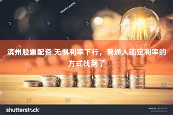 滨州股票配资 无惧利率下行，普通人锁定利率的方式找到了