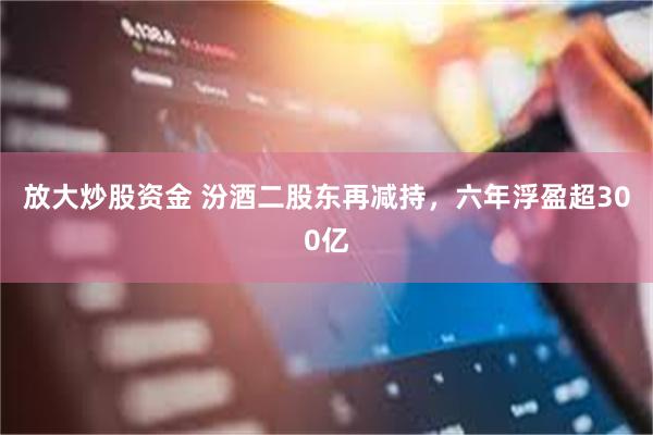 放大炒股资金 汾酒二股东再减持，六年浮盈超300亿