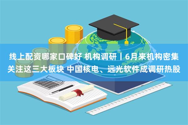 线上配资哪家口碑好 机构调研丨6月来机构密集关注这三大板块 中国核电、远光软件成调研热股