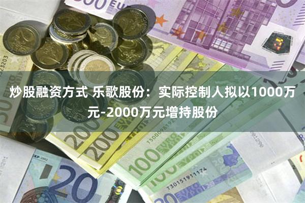 炒股融资方式 乐歌股份：实际控制人拟以1000万元-2000万元增持股份