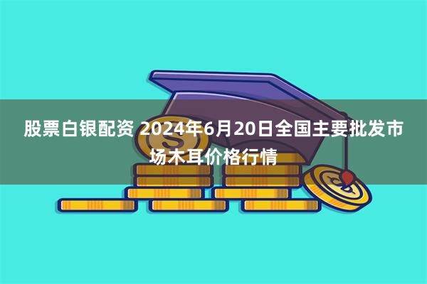 股票白银配资 2024年6月20日全国主要批发市场木耳价格行情