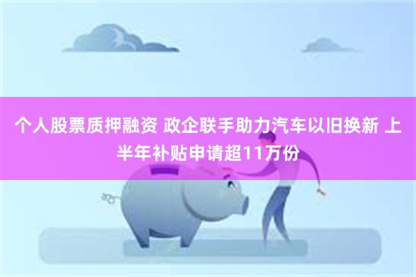 个人股票质押融资 政企联手助力汽车以旧换新 上半年补贴申请超11万份