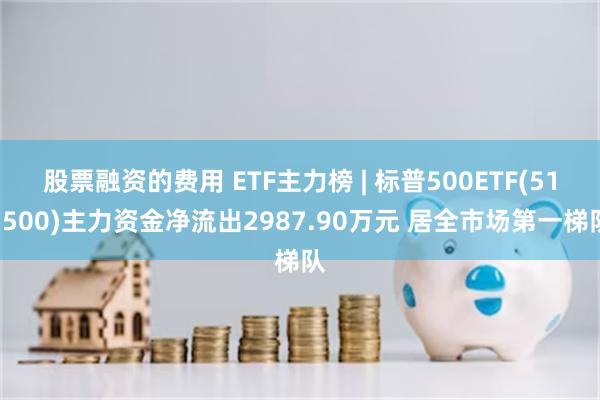 股票融资的费用 ETF主力榜 | 标普500ETF(513500)主力资金净流出2987.90万元 居全市场第一梯队