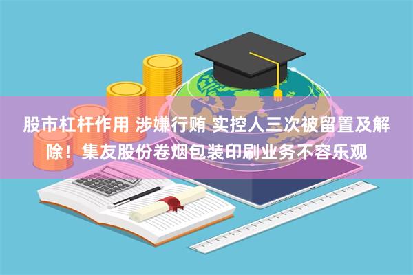 股市杠杆作用 涉嫌行贿 实控人三次被留置及解除！集友股份卷烟包装印刷业务不容乐观