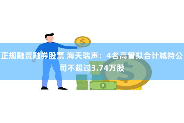 正规融资融券股票 海天瑞声：4名高管拟合计减持公司不超过3.74万股