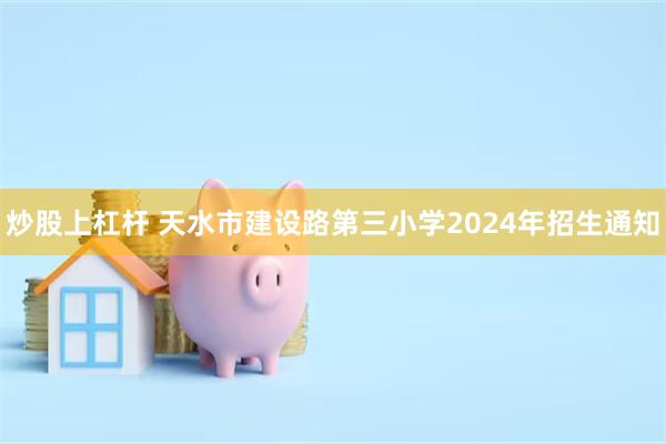 炒股上杠杆 天水市建设路第三小学2024年招生通知