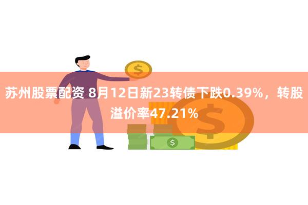 苏州股票配资 8月12日新23转债下跌0.39%，转股溢价率47.21%