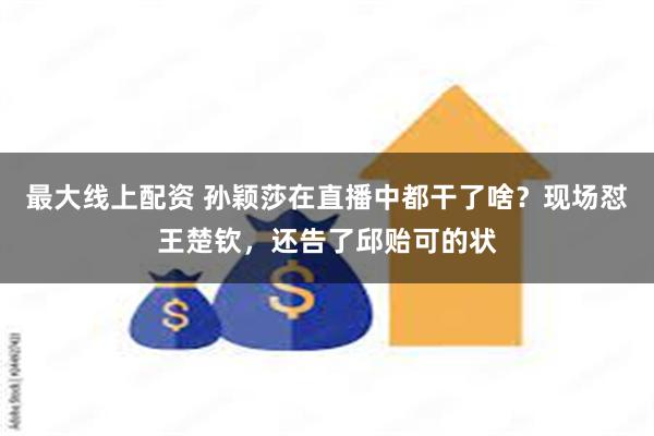 最大线上配资 孙颖莎在直播中都干了啥？现场怼王楚钦，还告了邱贻可的状