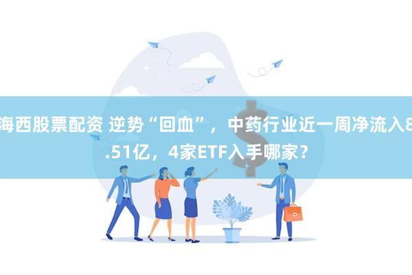 海西股票配资 逆势“回血”，中药行业近一周净流入8.51亿，4家ETF入手哪家？