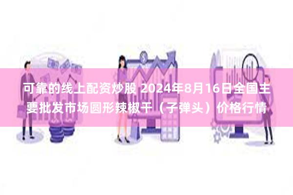 可靠的线上配资炒股 2024年8月16日全国主要批发市场圆形辣椒干（子弹头）价格行情