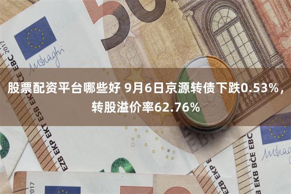 股票配资平台哪些好 9月6日京源转债下跌0.53%，转股溢价率62.76%