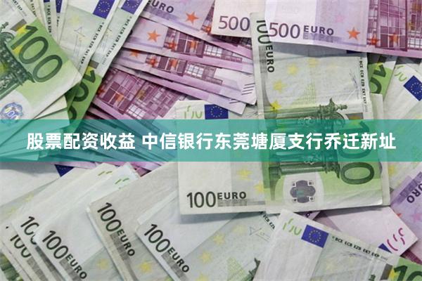 股票配资收益 中信银行东莞塘厦支行乔迁新址