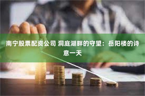 南宁股票配资公司 洞庭湖畔的守望：岳阳楼的诗意一天