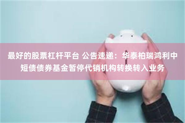 最好的股票杠杆平台 公告速递：华泰柏瑞鸿利中短债债券基金暂停代销机构转换转入业务