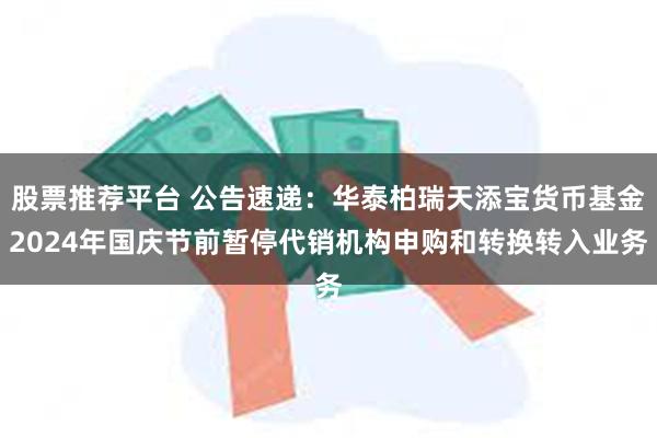 股票推荐平台 公告速递：华泰柏瑞天添宝货币基金2024年国庆节前暂停代销机构申购和转换转入业务