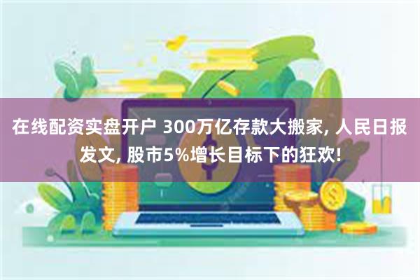 在线配资实盘开户 300万亿存款大搬家, 人民日报发文, 股市5%增长目标下的狂欢!