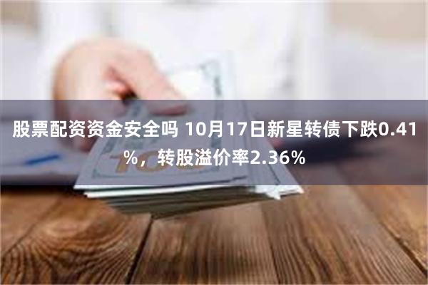 股票配资资金安全吗 10月17日新星转债下跌0.41%，转股溢价率2.36%