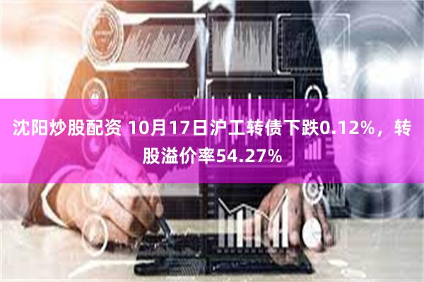 沈阳炒股配资 10月17日沪工转债下跌0.12%，转股溢价率54.27%