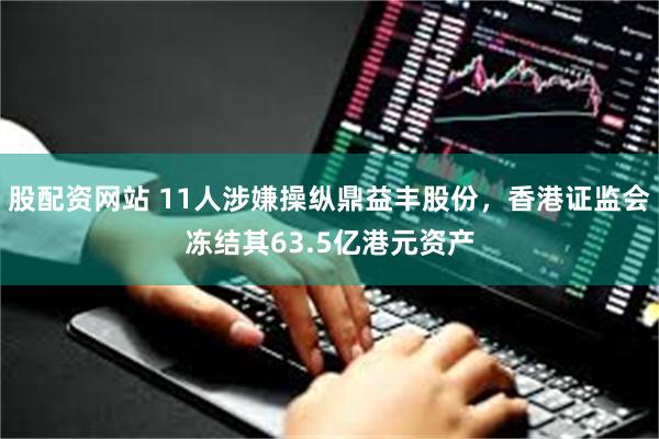 股配资网站 11人涉嫌操纵鼎益丰股份，香港证监会冻结其63.5亿港元资产