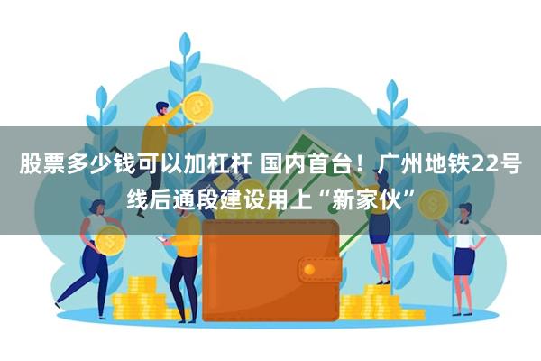 股票多少钱可以加杠杆 国内首台！广州地铁22号线后通段建设用上“新家伙”