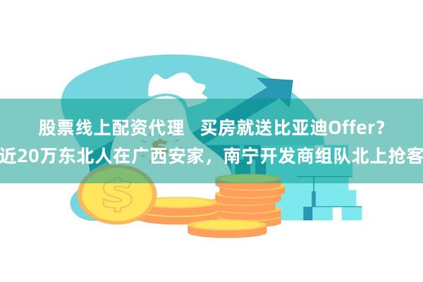 股票线上配资代理   买房就送比亚迪Offer？近20万东北人在广西安家，南宁开发商组队北上抢客