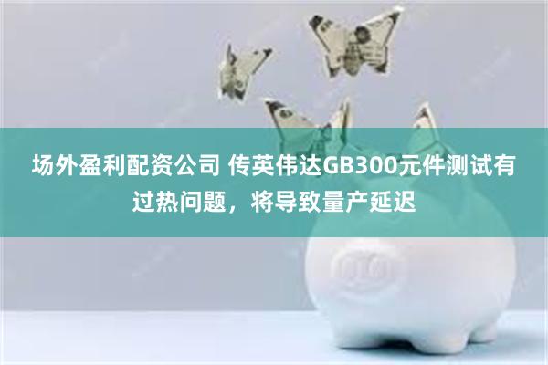 场外盈利配资公司 传英伟达GB300元件测试有过热问题，将导致量产延迟