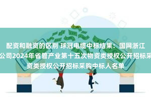 配资和融资的区别 球冠电缆中标结果：国网浙江电力金华供电公司2024年省管产业第十五次物资类授权公开招标采购中标人名单