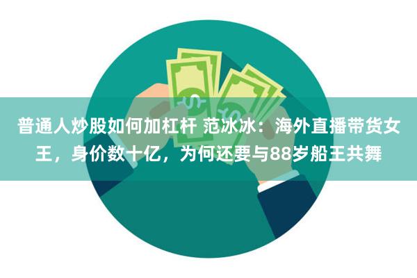 普通人炒股如何加杠杆 范冰冰：海外直播带货女王，身价数十亿，为何还要与88岁船王共舞