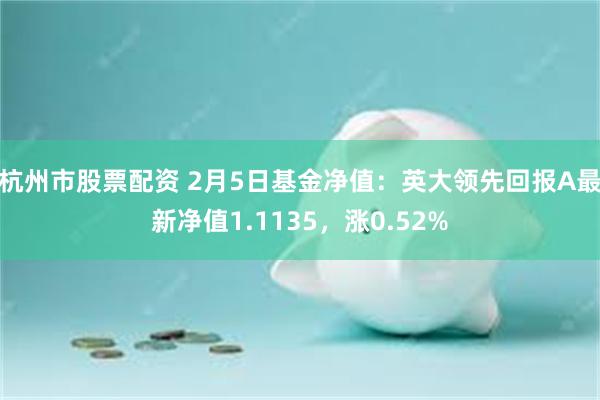 杭州市股票配资 2月5日基金净值：英大领先回报A最新净值1.1135，涨0.52%