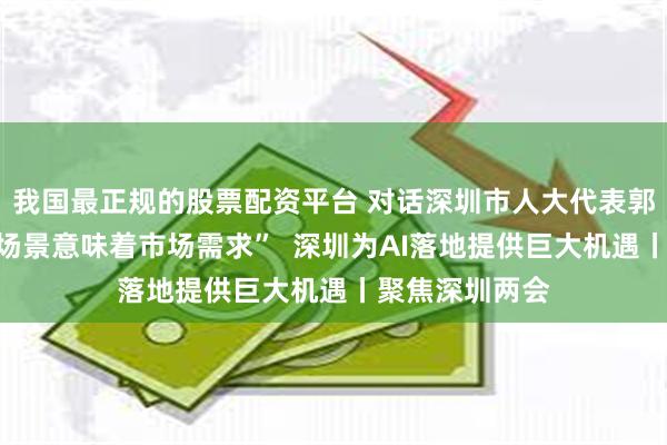 我国最正规的股票配资平台 对话深圳市人大代表郭滨刚：“应用场景意味着市场需求”  深圳为AI落地提供巨大机遇丨聚焦深圳两会