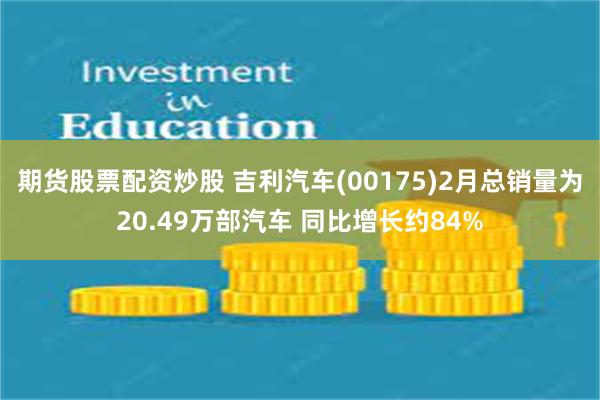 期货股票配资炒股 吉利汽车(00175)2月总销量为20.49万部汽车 同比增长约84%