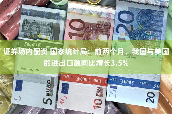 证券场内配资 国家统计局：前两个月，我国与美国的进出口额同比增长3.5%